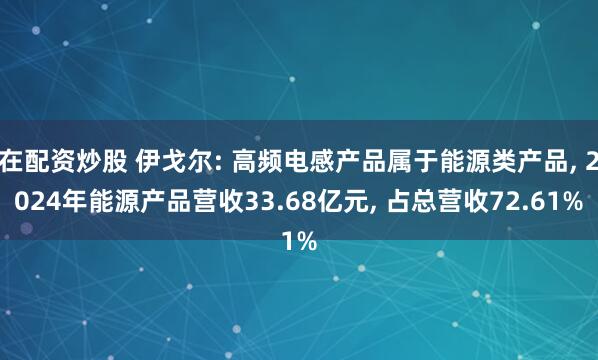 在配资炒股 伊戈尔: 高频电感产品属于能源类产品, 2024年能源产品营收33.68亿元, 占总营收72.61%