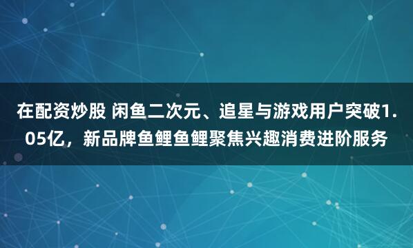 在配资炒股 闲鱼二次元、追星与游戏用户突破1.05亿，新品牌鱼鲤鱼鲤聚焦兴趣消费进阶服务