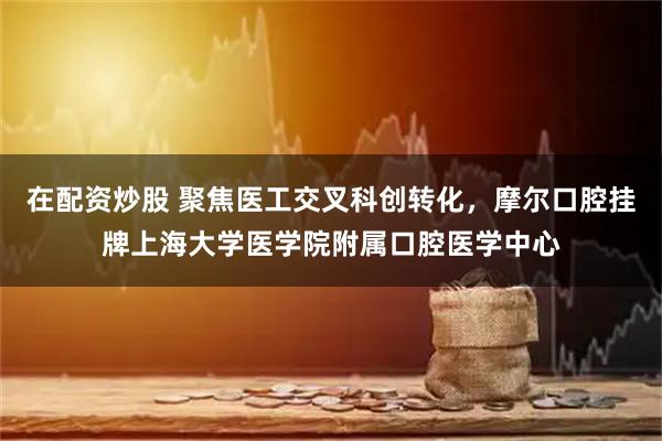 在配资炒股 聚焦医工交叉科创转化，摩尔口腔挂牌上海大学医学院附属口腔医学中心
