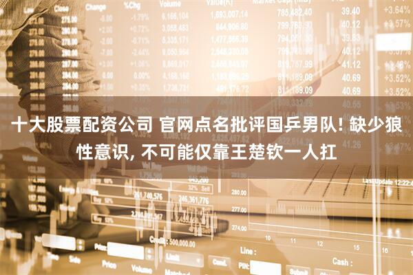 十大股票配资公司 官网点名批评国乒男队! 缺少狼性意识, 不可能仅靠王楚钦一人扛