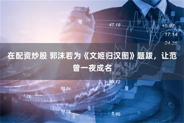 在配资炒股 郭沫若为《文姬归汉图》题跋，让范曾一夜成名