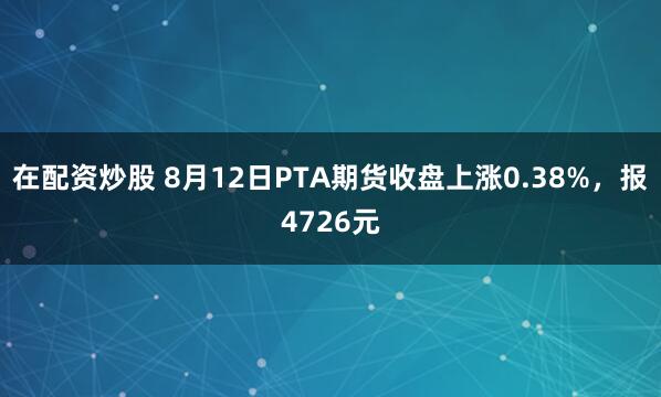 在配资炒股 8月12日PTA期货收盘上涨0.38%，报4726元